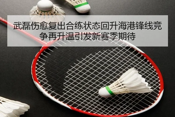 武磊伤愈复出合练状态回升海港锋线竞争再升温引发新赛季期待